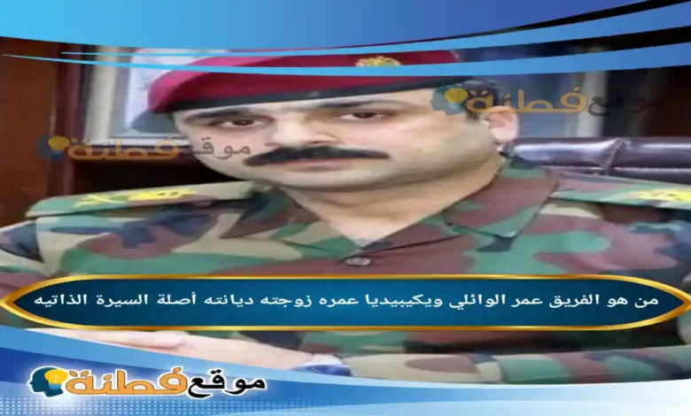 من هو الفريق عمر الوائلي ويكيبيديا عمره زوجته أصلة