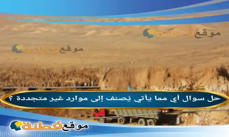 أي مما يأتي يُصنف إلى موارد غير متجددة ؟