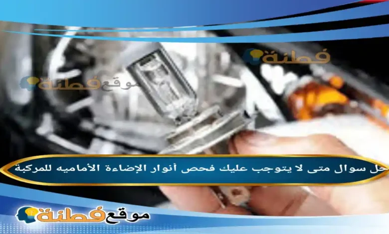 متى لا يتوجب عليك فحص أنوار الإضاءة الأماميه للمركبة