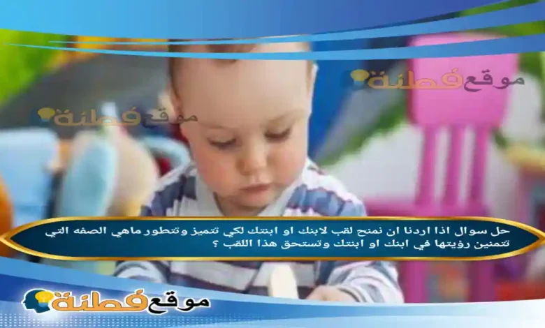 اذا اردنا ان نمنح لقب لابنك او ابنتك لكي تتميز وتتطور ماهي الصفه التي تتمنين رؤيتها في ابنك او ابنتك وتستحق هذا اللقب ؟
