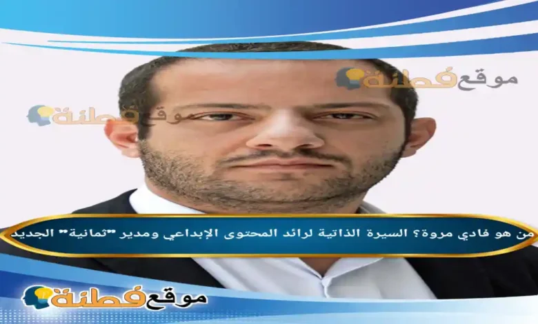 من هو فادي مروة السيرة الذاتية لرائد المحتوى الإبداعي ومدير ثمانية الجديد