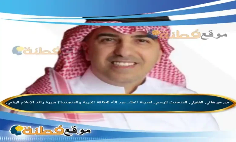 من هو هاني الغفيلي المتحدث الرسمي لمدينة الملك عبد الله للطاقة الذرية والمتجددة؟ سيرة رائد الإعلام الرقمي