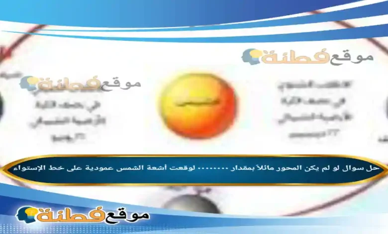 لو لم يكن المحور مائلاً بمقدار ٠٠٠٠٠٠٠٠ لوقعت أشعة الشمس عمودية على خط الإستواء