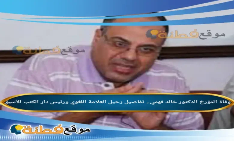 من هو الدكتور خالد فهمي ويكيبيديا سبب وفاته ومسيرة المؤرخ اللامع واللغوي الراحل
