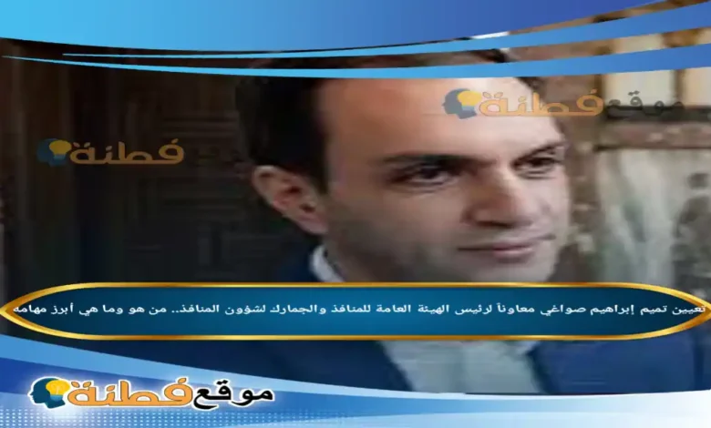 من هو تميم إبراهيم صواغي تفاصيل تعيينه معاوناً لرئيس الهيئة العامة للمنافذ والجمارك لشؤون المنافذ