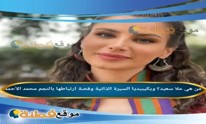 من هي علا سعيد؟ ويكيبيديا السيرة الذاتية وقصة ارتباطها بالنجم محمد الأحمد