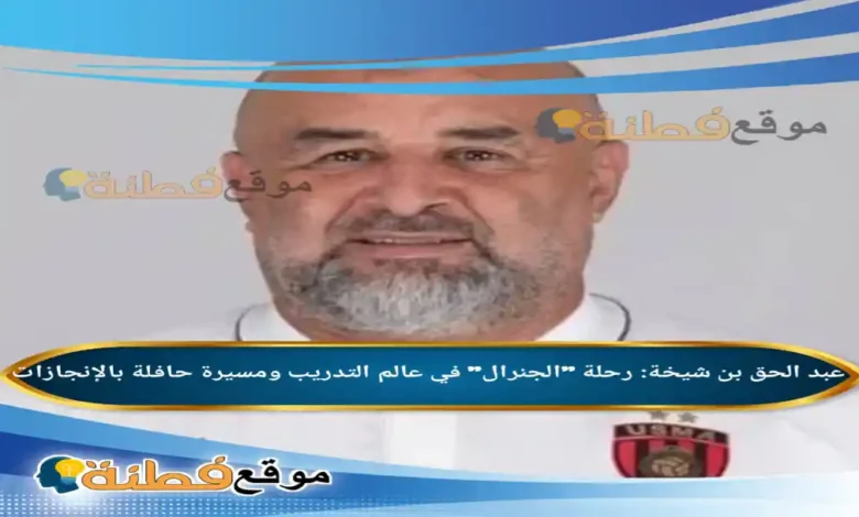 من هو عبد الحق بن شيخة رحلة الجنرال في عالم التدريب ومسيرة حافلة بالإنجازات