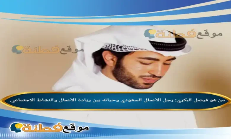 فيصل البكري: رجل الأعمال السعودي وحياته بين ريادة الأعمال والنشاط الاجتماعي