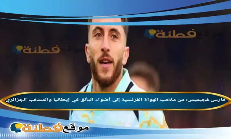 فارس غجيميس: من ملاعب الهواة الفرنسية إلى أضواء التألق في إيطاليا والمنتخب الجزائري
