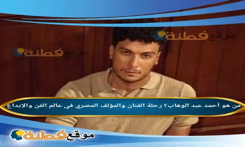 من هو أحمد عبد الوهاب؟ رحلة الفنان والمؤلف المصري في عالم الفن والإبداع