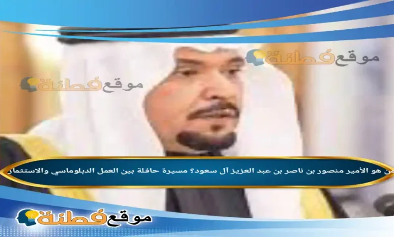 من هو الأمير منصور بن ناصر بن عبد العزيز آل سعود مسيرة حافلة بين العمل الدبلوماسي والاستثمار