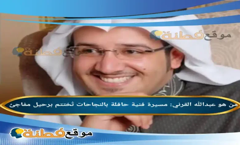 من هو عبدالله القرني مسيرة فنية حافلة بالنجاحات تُختتم برحيل مفاجئ