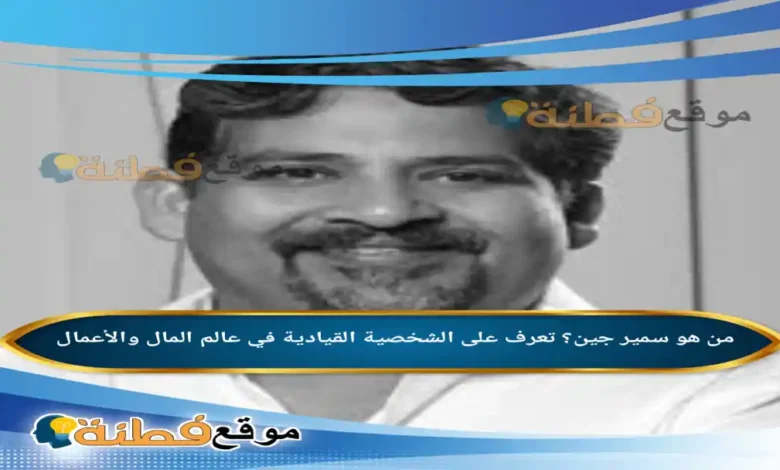 من هو سمير جين تعرف على الشخصية القيادية في عالم المال والأعمال