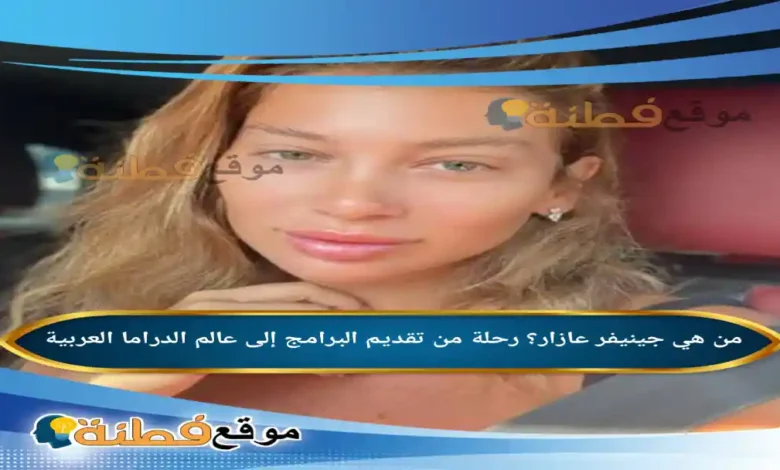 من هي جينيفر عازار ويكيبيديا رحلة من تقديم البرامج إلى عالم الدراما العربية